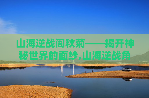 山海逆战阎秋菊——揭开神秘世界的面纱,山海逆战角色体系介绍-第1张图片-游戏守望资讯网