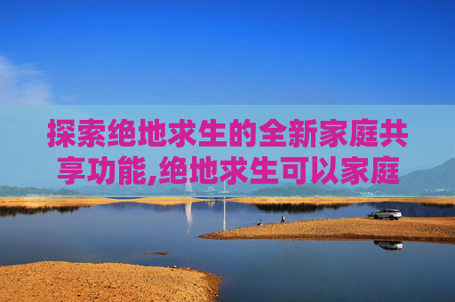 探索绝地求生的全新家庭共享功能,绝地求生可以家庭共享