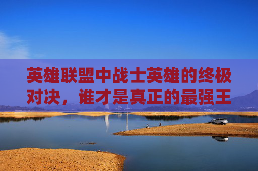 英雄联盟中战士英雄的终极对决，谁才是真正的最强王者？,lol战士哪个英雄最强大