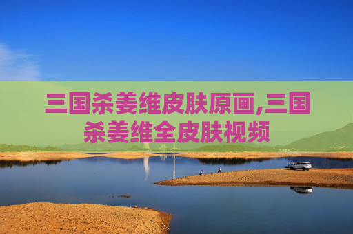三国杀姜维皮肤原画,三国杀姜维全皮肤视频