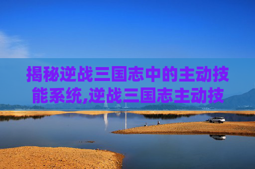 揭秘逆战三国志中的主动技能系统,逆战三国志主动技能有哪些
