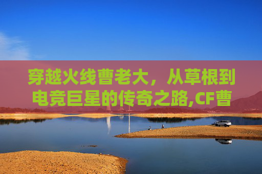 穿越火线曹老大，从草根到电竞巨星的传奇之路,CF曹仁