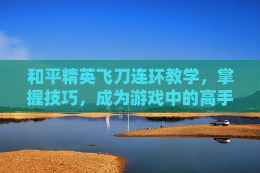 和平精英飞刀连环教学，掌握技巧，成为游戏中的高手,和平精英闪刀连刀
