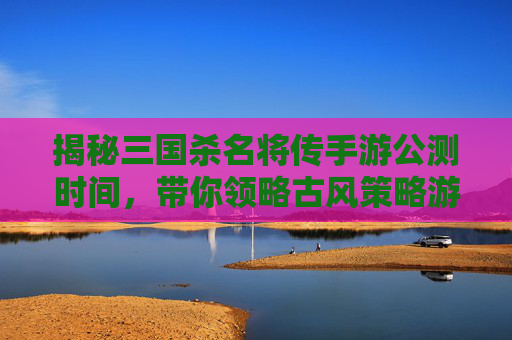 揭秘三国杀名将传手游公测时间，带你领略古风策略游戏的魅力,三国杀名将传开服时间表