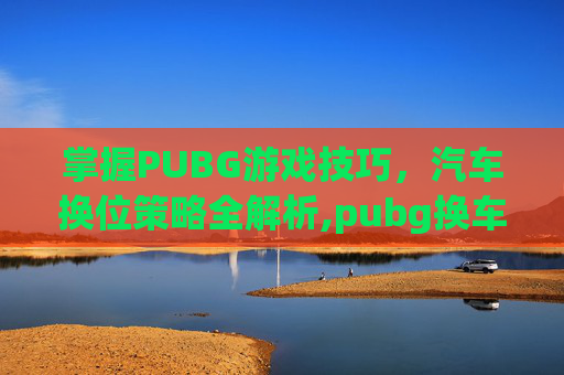 掌握PUBG游戏技巧，汽车换位策略全解析,pubg换车位置