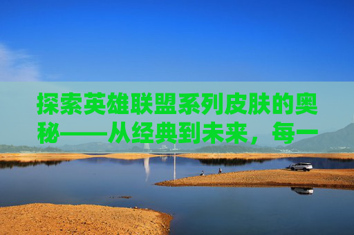 探索英雄联盟系列皮肤的奥秘——从经典到未来，每一款都值得收藏,lol系列皮肤盘点