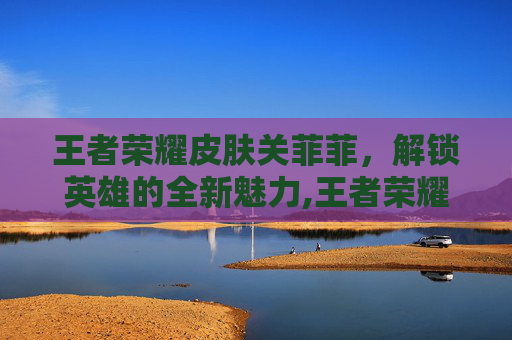 王者荣耀皮肤关菲菲，解锁英雄的全新魅力,王者荣耀皮肤关菲菲多少钱