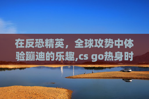 在反恐精英，全球攻势中体验蹦迪的乐趣,cs go热身时间取消