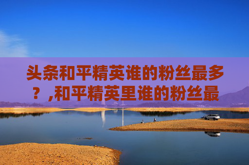 头条和平精英谁的粉丝最多？,和平精英里谁的粉丝最多