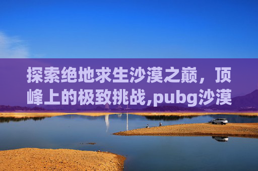 探索绝地求生沙漠之巅，顶峰上的极致挑战,pubg沙漠山洞