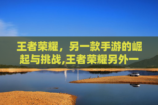 王者荣耀，另一款手游的崛起与挑战,王者荣耀另外一个手游叫什么