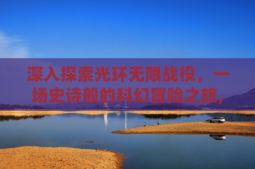 深入探索光环无限战役，一场史诗般的科幻冒险之旅,光环无限战役模式耐玩吗
