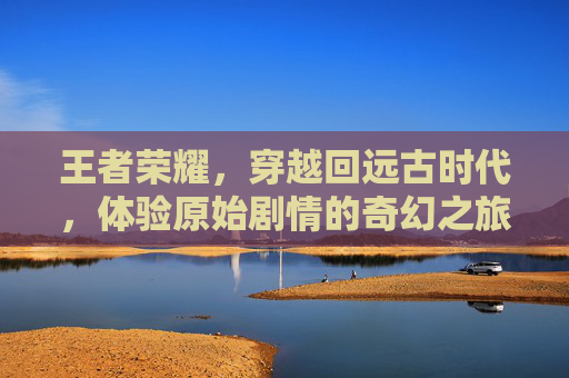 王者荣耀，穿越回远古时代，体验原始剧情的奇幻之旅,王者荣耀原始剧情在哪