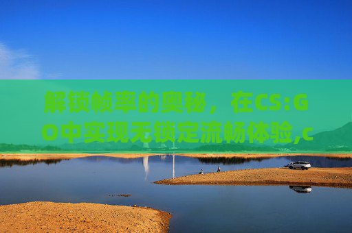 解锁帧率的奥秘，在CS:GO中实现无锁定流畅体验,csgo解除帧率每次