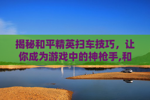 揭秘和平精英扫车技巧，让你成为游戏中的神枪手,和平精英扫车技巧视频