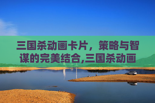 三国杀动画卡片，策略与智谋的完美结合,三国杀动画卡片有哪些