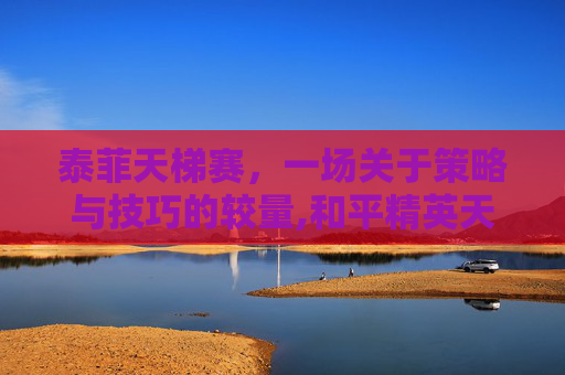 泰菲天梯赛，一场关于策略与技巧的较量,和平精英天梯是什么意思