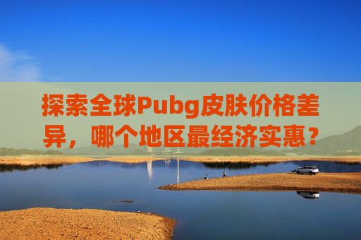 探索全球Pubg皮肤价格差异，哪个地区最经济实惠？,pubg哪些皮肤值钱-第1张图片-游戏守望资讯网