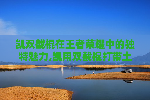 凯双截棍在王者荣耀中的独特魅力,凯用双截棍打带土