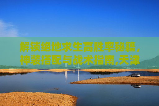 解锁绝地求生高胜率秘籍,神装搭配与战术指南,天津格林国际幼儿园学费-第1张图片-游戏守望资讯网 解锁绝地求生高胜率秘籍,神装搭配与战术指南,天津格林国际幼儿园学费-第1张图片-游戏守望资讯网
