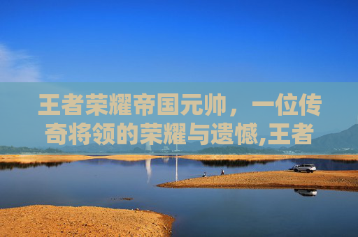 王者荣耀帝国元帅，一位传奇将领的荣耀与遗憾,王者荣耀帝国元帅是谁的皮肤