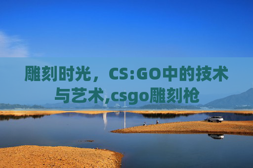 雕刻时光，CS:GO中的技术与艺术,csgo雕刻枪