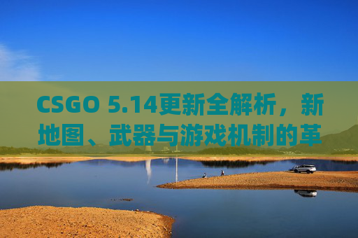 CSGO 5.14更新全解析，新地图、武器与游戏机制的革新,csgo更新无法连接到内容服务器
