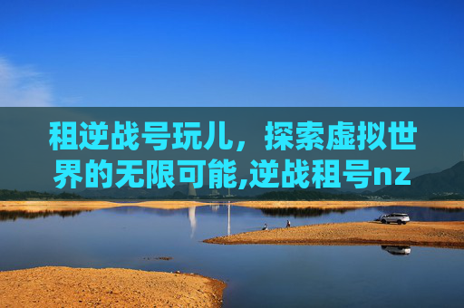 租逆战号玩儿，探索虚拟世界的无限可能,逆战租号nz出租账号