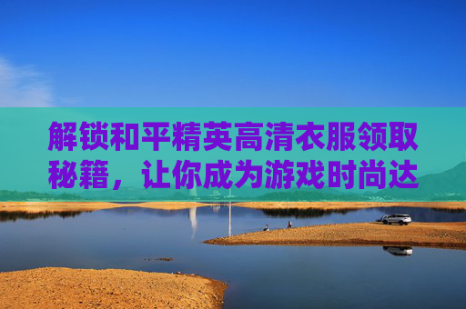解锁和平精英高清衣服领取秘籍，让你成为游戏时尚达人！,和平精英高清衣服怎么领取