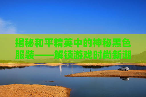 揭秘和平精英中的神秘黑色服装——解锁游戏时尚新潮流,和平精英出的黑色衣服是什么-第1张图片-游戏守望资讯网