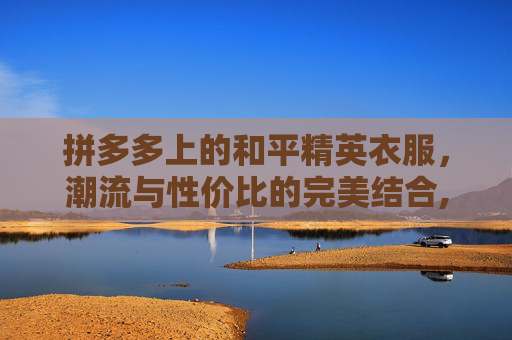 拼多多上的和平精英衣服，潮流与性价比的完美结合,拼多多上和平精英衣服是正品吗-第1张图片-游戏守望资讯网
