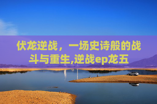 伏龙逆战，一场史诗般的战斗与重生,逆战ep龙五