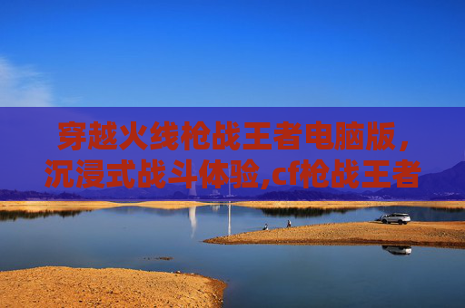 穿越火线枪战王者电脑版，沉浸式战斗体验,cf枪战王者电脑玩哪个模式
