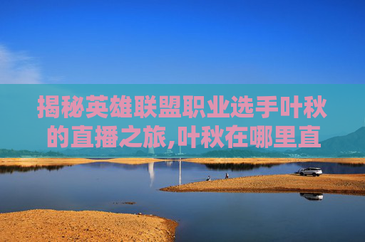揭秘英雄联盟职业选手叶秋的直播之旅,叶秋在哪里直播
