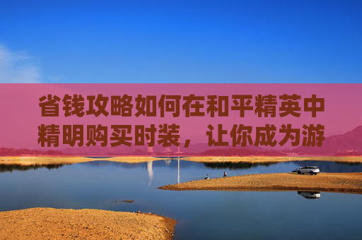 省钱攻略如何在和平精英中精明购买时装，让你成为游戏内最靓的仔！,和平精英的服装在哪儿买
