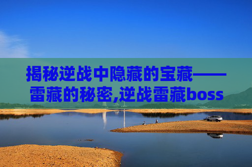 揭秘逆战中隐藏的宝藏——雷藏的秘密,逆战雷藏boss