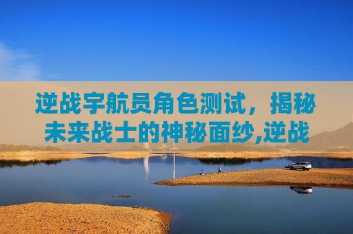 逆战宇航员角色测试，揭秘未来战士的神秘面纱,逆战宇航员角色测试视频