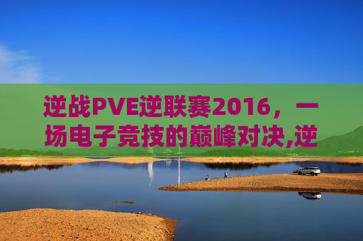 逆战PVE逆联赛2016，一场电子竞技的巅峰对决,逆战比赛视频总决赛