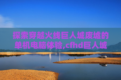 探索穿越火线巨人城废墟的单机电脑体验,cfhd巨人城废墟