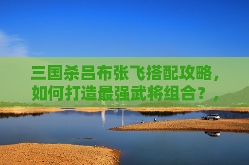 三国杀吕布张飞搭配攻略，如何打造最强武将组合？,三国杀吕布张飞搭配谁厉害
