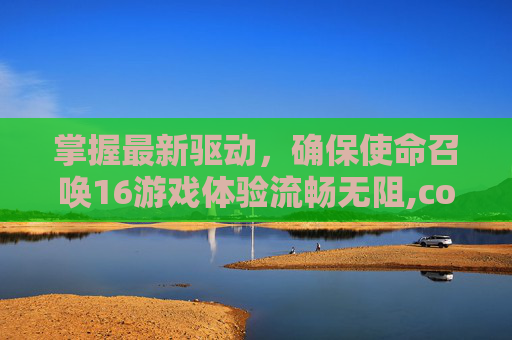 掌握最新驱动，确保使命召唤16游戏体验流畅无阻,cod16怎么快速升级
