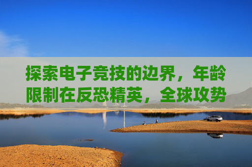 探索电子竞技的边界，年龄限制在反恐精英，全球攻势（CS:GO）中的角色,csgo多少岁能玩
