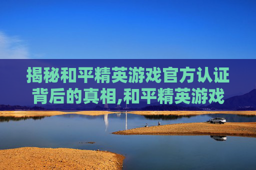 揭秘和平精英游戏官方认证背后的真相,和平精英游戏官方认证平台