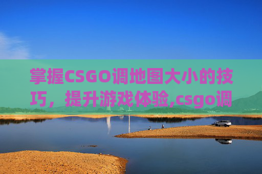 掌握CSGO调地图大小的技巧，提升游戏体验,csgo调地图大小命令是什么