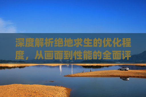 深度解析绝地求生的优化程度，从画面到性能的全面评估,pubg画质优化