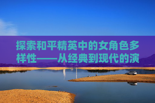 探索和平精英中的女角色多样性——从经典到现代的演变,和平精英女角色换装