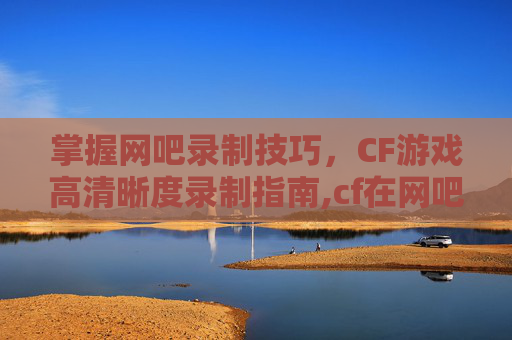 掌握网吧录制技巧，CF游戏高清晰度录制指南,cf在网吧怎么录制声音