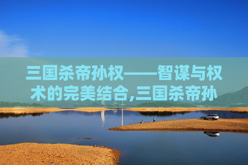 三国杀帝孙权——智谋与权术的完美结合,三国杀帝孙权技能详解