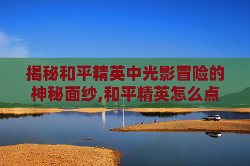 揭秘和平精英中光影冒险的神秘面纱,和平精英怎么点击光影冒险视频