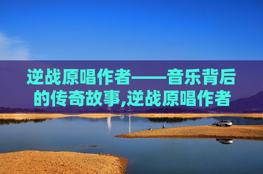 逆战原唱作者——音乐背后的传奇故事,逆战原唱作者简介